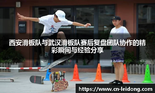 西安滑板队与武汉滑板队赛后复盘团队协作的精彩瞬间与经验分享